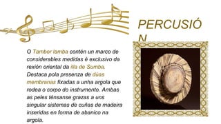 O Tambor lamba contén un marco de
considerables medidas é exclusivo da
rexión oriental da illa de Sumba.
Destaca pola presenza de dúas
membranas fixadas a unha argola que
rodea o corpo do instrumento. Ambas
as peles ténsanse grazas a uns
singular sistemas de cuñas de madeira
inseridas en forma de abanico na
argola.
PERCUSIÓ
N
 