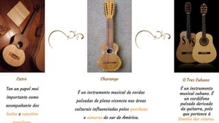 Ten un papel moi
importante como
acompañante dos
bailes e cancións
Charango
É un instrumento musical de cordas
pulsadas de plena vixencia nas áreas
culturais influenciadas polos quechuas
e aimaras do sur de América.
Catro O Tres Cubano
É un instrumento
musical cubano. É
un cordófono
pulsado derivado
da guitarra, polo
que pertence á
familia das citaras.
 