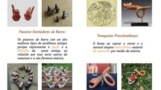 Trompetas Precolombinas:
O home ao soprar o corno e o
caracol atopou outra forma natural
de expresión por medio da música.
Paxaros Cantadores de Barro:
Os paxaros de barro son un dos
mellores tipos de aerófonos antigos
porque representan o gusto e a
filosofía da xente antiga, en
relación aos seus seres sacros da
natureza e a súa fermosa música.
 