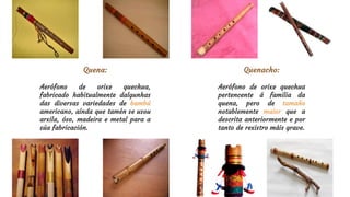 Quena:
Aerófono de orixe quechua,
fabricado habitualmente dalgunhas
das diversas variedades de bambú
americano, aínda que tamén se usou
arxila, óso, madeira e metal para a
súa fabricación.
Quenacho:
Aerófono de orixe quechua
pertencente á familia da
quena, pero de tamaño
notablemente maior que a
descrita anteriormente e por
tanto de rexistro máis grave.
 