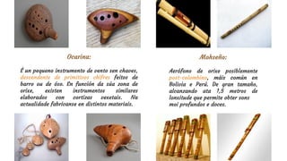 Mohseño:
Aerófono de orixe posiblemente
post-colombino, máis común en
Bolivia e Perú. De gran tamaño,
alcanzando ata 1,5 metros de
lonxitude que permite obter sons
moi profundos e doces.
Ocarina:
É un pequeno instrumento de vento sen chaves,
descendente de primitivos chifres feitos de
barro ou de óso. En función da súa zona de
orixe, existen instrumentos similares
elaborados con cortizas vexetais. Na
actualidade fabrícanse en distintos materiais.
 