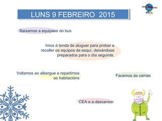 Baixamos a equipaxe do bus
Imos á tenda de aluguer para probar e
recoller os equipos de esquí, deixándoos
preparados para o día seguinte.
Voltamos ao albergue e repartimos
as habitacións
Facemos ás camas
CEA e a descansar
LUNS 9 FEBREIRO 2015LUNS 9 FEBREIRO 2015
 
