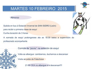 MARTES 10 FEBREIRO 2015MARTES 10 FEBREIRO 2015
Almorzo
Subida en bus á Estación Invernal de SAN ISIDRO (León)
para recibir a primeira clase de esquí
Cunha duración de 3 horas
A xornada de esquí prolongarase ata as 16:30 baixo a supervisión do
profesorado acompañante
Comida de “picnic” na estación de esquí
Volta ao albergue: cambiarnos, ducharnos e descansar
Visita ao pobo de Felechosa
21:00 CEA no albergue e a descansar!!!!
 