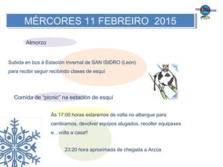 MÉRCORES 11 FEBREIRO 2015MÉRCORES 11 FEBREIRO 2015
Subida en bus á Estación Invernal de SAN ISIDRO (León)
para recibir seguir recibindo clases de esquí
Almorzo
Comida de “picnic” na estación de esquí
Ás 17:00 horas estaremos de volta no albergue para:
cambiarnos, devolver equipos alugados, recoller equipaxes
e…volta a casa!!
23:20 hora aproximada de chegada a Arzúa
 