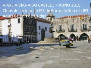 VIAXE A VIANA DO CASTELO – XUÑO 2015
Clubs de lectura do IES de Porto do Son e o IES
Aquis Celenis de Caldas
 