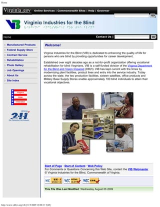 Home


                                Online Services | Commonwealth Sites | Help | Governor

                                                                                                      Search Virginia.gov




  Home                                                                                Contact Us | Search VDBVI


     Manufactured Products                Welcome!
     Federal Supply Store
                                         Virginia Industries for the Blind (VIB) is dedicated to enhancing the quality of life for
     Contract Service
                                         persons who are blind by providing opportunities for career development.
     Rehabilitation
                                         Established over eight decades ago as a not-for-profit organization offering vocational
     Photo Gallery                       rehabilitation for blind Virginians, VIB is a self-funded division of the Virginia Department
     Job Openings                        for the Blind and Vision Impaired (DBVI). VIB has kept current with the times by
                                         modernizing plant facilities, product lines and entry into the service industry. Today
     About Us                            across the state, the two production facilities, sixteen satellites, office products and
                                         Military Base Supply Stores enable approximately 100 blind individuals to attain their
     Site Index
                                         vocational objectives.




                                          Start of Page · Start of Content · Web Policy
                                          For Comments or Questions Concerning this Web Site, contact the VIB Webmaster
                                          © Virginia Industries for the Blind, Commonwealth of Virginia.




                                          This File Was Last Modified: Wednesday August 05 2009




http://www.vdbvi.org/vib/[11/9/2009 10:00:13 AM]
 