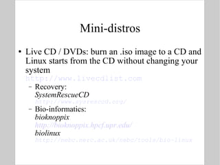 Mini-distros Live CD / DVDs: burn an .iso image to a CD and Linux starts from the CD without changing your system http://www.livecdlist.com Recovery: SystemRescueCD http://www.sysresccd.org/ Bio-informatics: bioknoppix http://bioknoppix.hpcf.upr.edu/ biolinux http://nebc.nerc.ac.uk/nebc/tools/bio-linux 