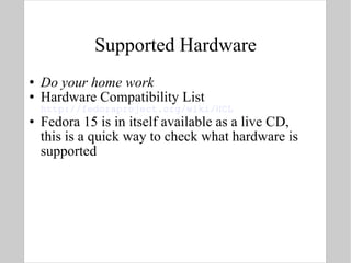Supported Hardware Do your home work Hardware Compatibility List  http://fedoraproject.org/wiki/HCL Fedora 15 is in itself available as a live CD, this is a quick way to check what hardware is supported  