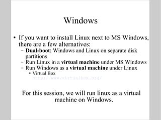 Windows If you want to install Linux next to MS Windows, there are a few alternatives: Dual-boot : Windows and Linux on separate disk partitions Run Linux in a  virtual machine  under MS Windows Run Windows as a  virtual machine  under Linux Virtual Box http://www.virtualbox.org/ For this session, we will run linux as a virtual machine on Windows. 