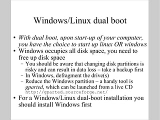 Windows/Linux dual boot With dual boot, upon start-up of your computer, you have the choice to start up linux OR windows Windows occupies all disk space, you need to free up disk space You should be aware that changing disk partitions is risky and can result in data loss – take a backup first In Windows, defragment the drive(s) Reduce the Windows partition – a handy tool is  gparted , which can be launched from a live CD http://gparted.sourceforge.net/ For a Windows/Linux dual-boot installation you should install Windows first 