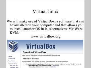 Virtual linux We will make use of VirtualBox, a software that can be installed on your computer and that allows you to install another OS in it. Alternatives: VMWare, KVM. www.virtualbox.org 