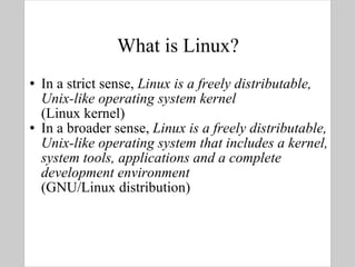 What is Linux? In a strict sense,  Linux is a freely distributable, Unix-like operating system kernel (Linux kernel) In a broader sense,  Linux is a freely distributable, Unix-like operating system that includes a kernel, system tools, applications and a complete development environment (GNU/Linux distribution) 