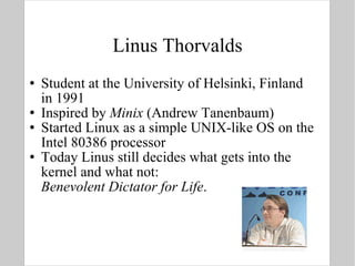 Linus Thorvalds Student at the University of Helsinki, Finland  in 1991 Inspired by  Minix  (Andrew Tanenbaum) Started Linux as a simple UNIX-like OS on the Intel 80386 processor Today Linus still decides what gets into the kernel and what not: Benevolent Dictator for Life . 