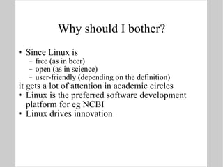 Why should I bother? Since Linux is free (as in beer) open (as in science) user-friendly (depending on the definition) it gets a lot of attention in academic circles Linux is the preferred software development platform for eg NCBI Linux drives innovation 