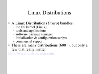 Linux Distributions A Linux Distribution ( Distro ) bundles: the OS kernel (Linux) tools and applications software package manager initialization & configuration scripts commercial support There are many distributions (600+), but only a few that really matter http://www.distrowatch.com   