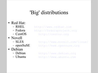 'Big' distributions Red Hat: RHEL http://www.redhat.com Fedora http://fedoraproject.org CentOS http://centos.org Novell SLES http://www.novell.com/linux/ openSuSE http://www.opensuse.org Debian Debian http://www.debian.org Ubuntu  http://www.ubuntu.com 