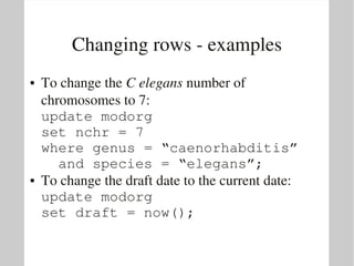 Changing rows ­ examples
●   To change the C elegans number of 
    chromosomes to 7:
    update modorg
    set nchr = 7
    where genus = “caenorhabditis”
      and species = “elegans”;
●   To change the draft date to the current date:
    update modorg
    set draft = now();
 