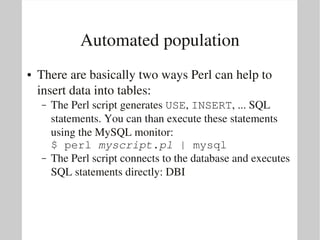 Automated population
●   There are basically two ways Perl can help to 
    insert data into tables:
    –   The Perl script generates USE, INSERT, ... SQL 
        statements. You can than execute these statements 
        using the MySQL monitor:
        $ perl myscript.pl | mysql
    –   The Perl script connects to the database and executes 
        SQL statements directly: DBI
 