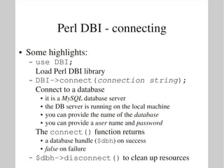 Perl DBI ­ connecting
●   Some highlights:
    –   use DBI;
        Load Perl DBI library
    –   DBI­>connect(connection string);
        Connect to a database
         ●   it is a MySQL database server
         ●   the DB server is running on the local machine
         ●   you can provide the name of the database
         ●   you can provide a user name and password
        The connect() function returns
         ●   a database handle ($dbh) on success
         ●   false on failure
    –   $dbh­>disconnect() to clean up resources
 