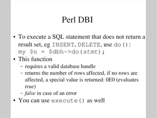 Perl DBI 
●   To execute a SQL statement that does not return a 
    result set, eg INSERT, DELETE, use do():
    my $n = $dbh­>do(stmt);
●   This function
    –   requires a valid database handle
    –   returns the number of rows affected, if no rows are 
        affected, a special value is returned: 0E0 (evaluates 
        true)
    –   false in case of an error
●   You can use execute() as well
 