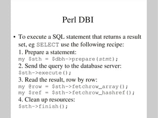 Perl DBI 
●   To execute a SQL statement that returns a result 
    set, eg SELECT use the following recipe:
    1. Prepare a statement:
    my $sth = $dbh­>prepare(stmt);
    2. Send the query to the database server:
    $sth­>execute();
    3. Read the result, row by row:
    my @row = $sth­>fetchrow_array();
    my $ref = $sth­>fetchrow_hashref();
    4. Clean up resources:
    $sth­>finish();
 