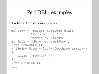 Perl DBI ­ examples
●   To list all classes in modorg:
    ...
    my $qry = “select distinct class ”
            . “from modorg ” 
            . “order by class”;
    my $sth = $dbh­>prepare($qry);
    $sth­>execute();
    while(my @row = $sth­>fetchrow_array())
    {
       print “$row[0]n”;
    };
    $sth­>finish();
    ...
 