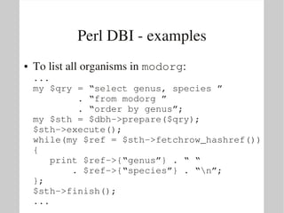 Perl DBI ­ examples
●   To list all organisms in modorg:
    ...
    my $qry = “select genus, species ”
            . “from modorg ” 
            . “order by genus”;
    my $sth = $dbh­>prepare($qry);
    $sth­>execute();
    while(my $ref = $sth­>fetchrow_hashref())
    {
       print $ref­>{“genus”} . “ “ 
           . $ref­>{“species”} . “n”;
    };
    $sth­>finish();
    ...
 