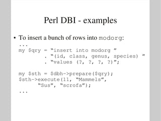 Perl DBI ­ examples
●   To insert a bunch of rows into modorg:
    ...
    my $qry = “insert into modorg ”
            . “(id, class, genus, species) ” 
            . “values (?, ?, ?, ?)”;

    my $sth = $dbh­>prepare($qry);
    $sth­>execute(11, “Mammels”, 
          “Sus”, “scrofa”);
    ...
 