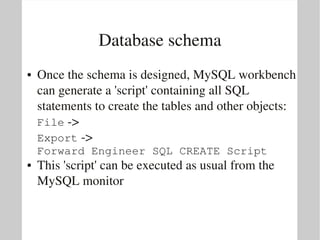 Database schema
●   Once the schema is designed, MySQL workbench 
    can generate a 'script' containing all SQL 
    statements to create the tables and other objects:
    File ­> 
    Export ­> 
    Forward Engineer SQL CREATE Script
●   This 'script' can be executed as usual from the 
    MySQL monitor
 