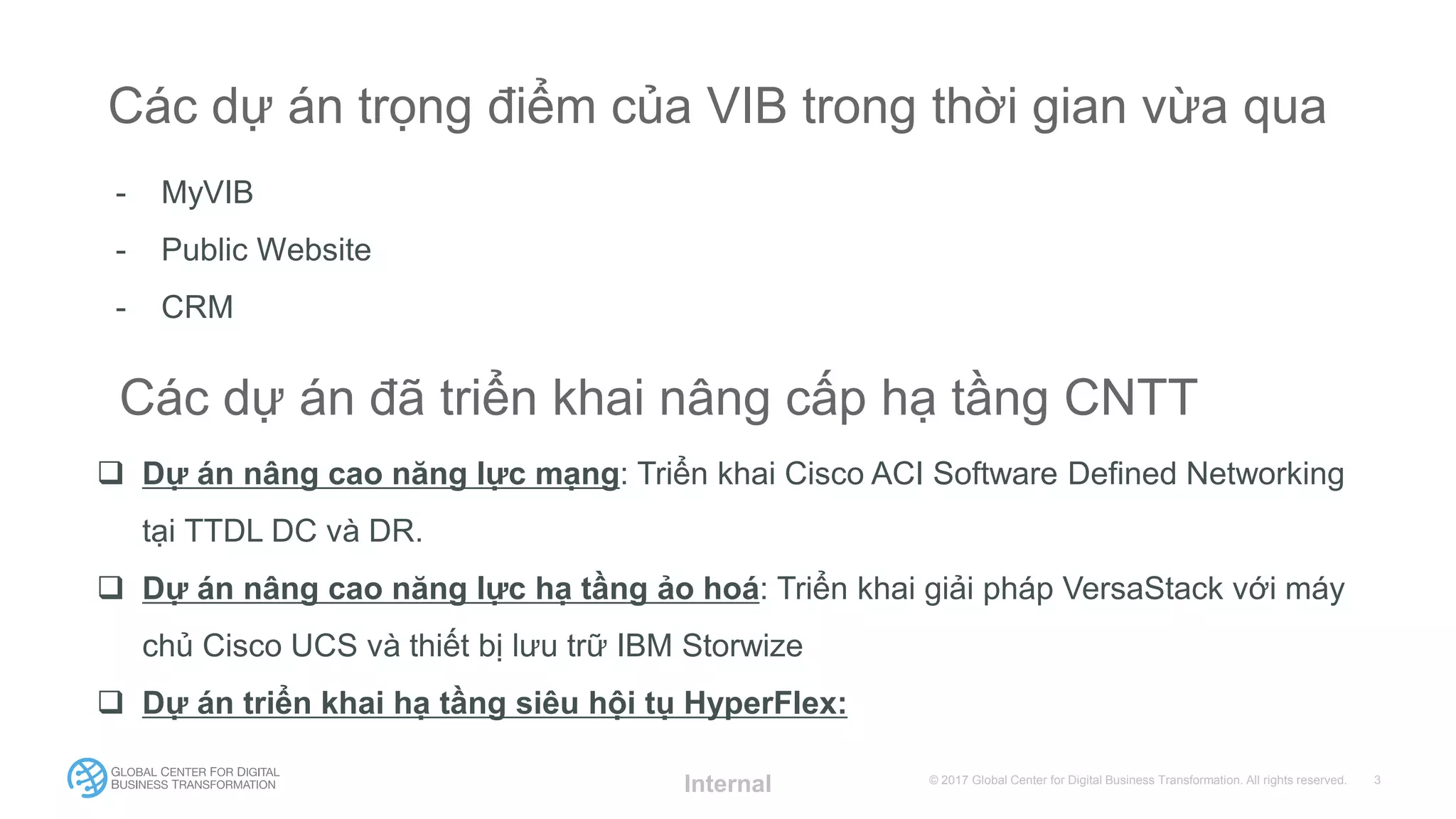 © 2017 Global Center for Digital Business Transformation. All rights reserved.
Các dự án trọng điểm của VIB trong thời gian vừa qua
- MyVIB
- Public Website
- CRM
Internal
Các dự án đã triển khai nâng cấp hạ tầng CNTT
 Dự án nâng cao năng lực mạng: Triển khai Cisco ACI Software Defined Networking
tại TTDL DC và DR.
 Dự án nâng cao năng lực hạ tầng ảo hoá: Triển khai giải pháp VersaStack với máy
chủ Cisco UCS và thiết bị lưu trữ IBM Storwize
 Dự án triển khai hạ tầng siêu hội tụ HyperFlex:
 