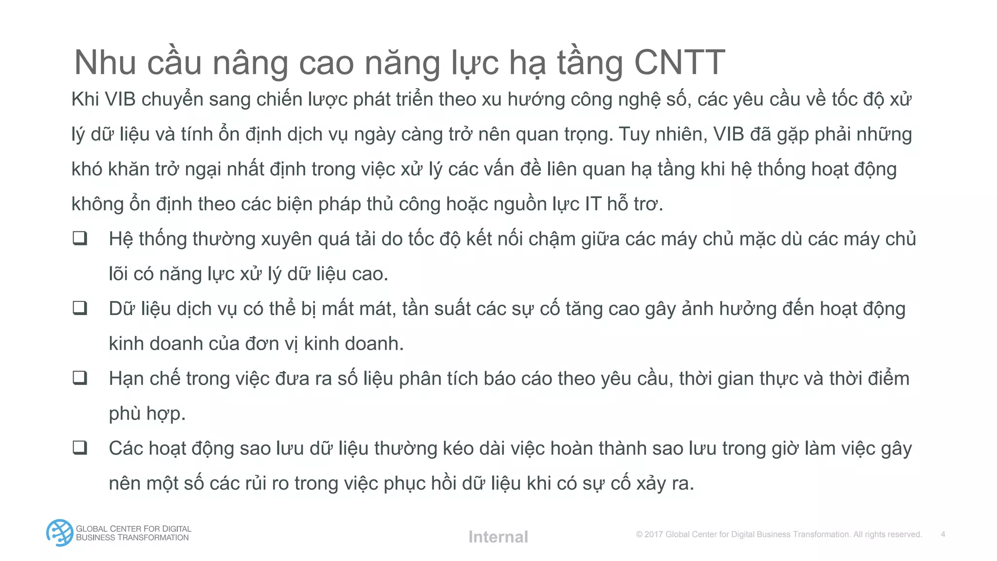 © 2017 Global Center for Digital Business Transformation. All rights reserved.
Nhu cầu nâng cao năng lực hạ tầng CNTT
Khi VIB chuyển sang chiến lược phát triển theo xu hướng công nghệ số, các yêu cầu về tốc độ xử
lý dữ liệu và tính ổn định dịch vụ ngày càng trở nên quan trọng. Tuy nhiên, VIB đã gặp phải những
khó khăn trở ngại nhất định trong việc xử lý các vấn đề liên quan hạ tầng khi hệ thống hoạt động
không ổn định theo các biện pháp thủ công hoặc nguồn lực IT hỗ trơ.
 Hệ thống thường xuyên quá tải do tốc độ kết nối chậm giữa các máy chủ mặc dù các máy chủ
lõi có năng lực xử lý dữ liệu cao.
 Dữ liệu dịch vụ có thể bị mất mát, tần suất các sự cố tăng cao gây ảnh hưởng đến hoạt động
kinh doanh của đơn vị kinh doanh.
 Hạn chế trong việc đưa ra số liệu phân tích báo cáo theo yêu cầu, thời gian thực và thời điểm
phù hợp.
 Các hoạt động sao lưu dữ liệu thường kéo dài việc hoàn thành sao lưu trong giờ làm việc gây
nên một số các rủi ro trong việc phục hồi dữ liệu khi có sự cố xảy ra.
Internal
 