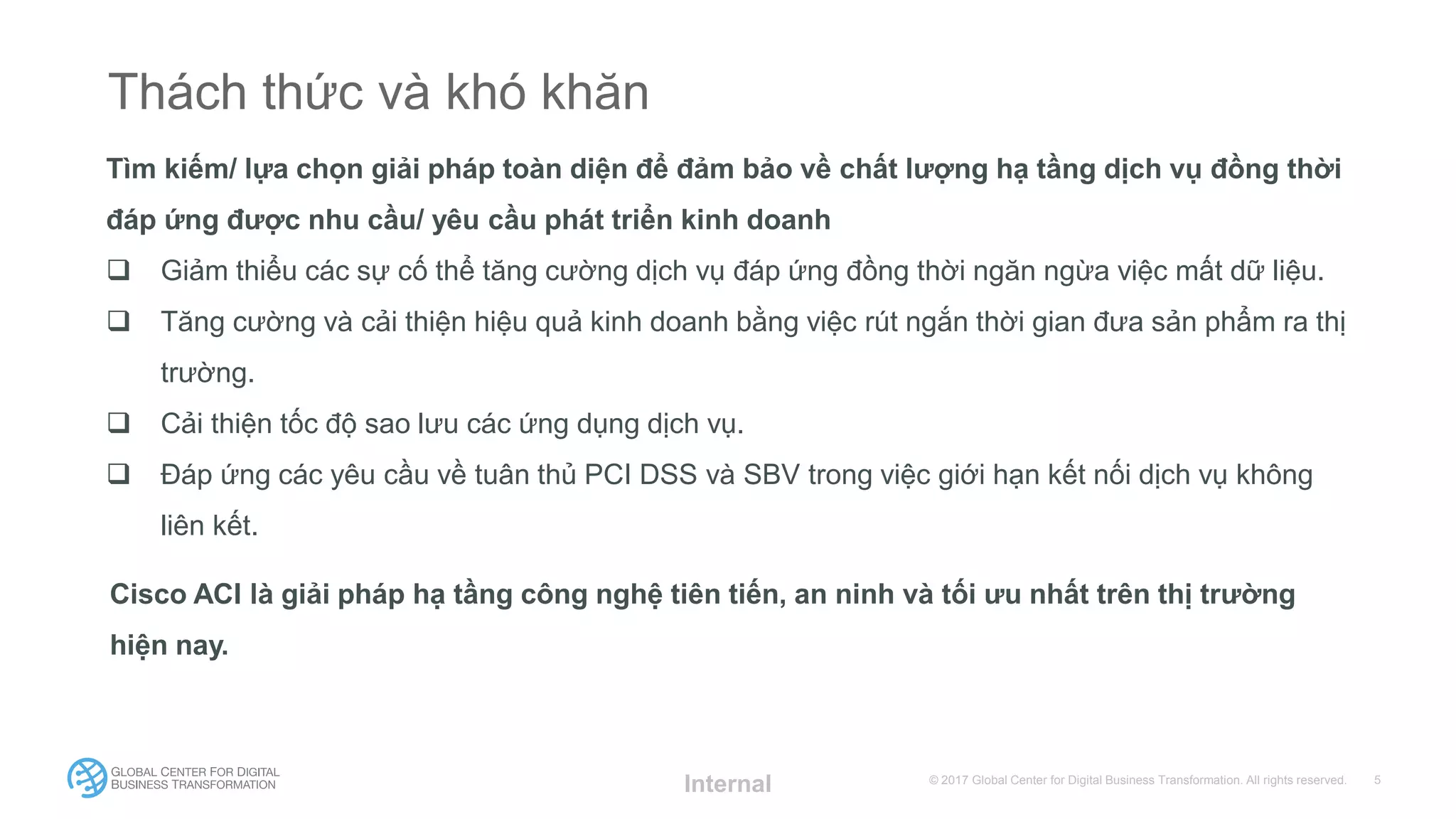 © 2017 Global Center for Digital Business Transformation. All rights reserved.
Thách thức và khó khăn
Tìm kiếm/ lựa chọn giải pháp toàn diện để đảm bảo về chất lượng hạ tầng dịch vụ đồng thời
đáp ứng được nhu cầu/ yêu cầu phát triển kinh doanh
 Giảm thiểu các sự cố thể tăng cường dịch vụ đáp ứng đồng thời ngăn ngừa việc mất dữ liệu.
 Tăng cường và cải thiện hiệu quả kinh doanh bằng việc rút ngắn thời gian đưa sản phẩm ra thị
trường.
 Cải thiện tốc độ sao lưu các ứng dụng dịch vụ.
 Đáp ứng các yêu cầu về tuân thủ PCI DSS và SBV trong việc giới hạn kết nối dịch vụ không
liên kết.
Internal
Cisco ACI là giải pháp hạ tầng công nghệ tiên tiến, an ninh và tối ưu nhất trên thị trường
hiện nay.
 