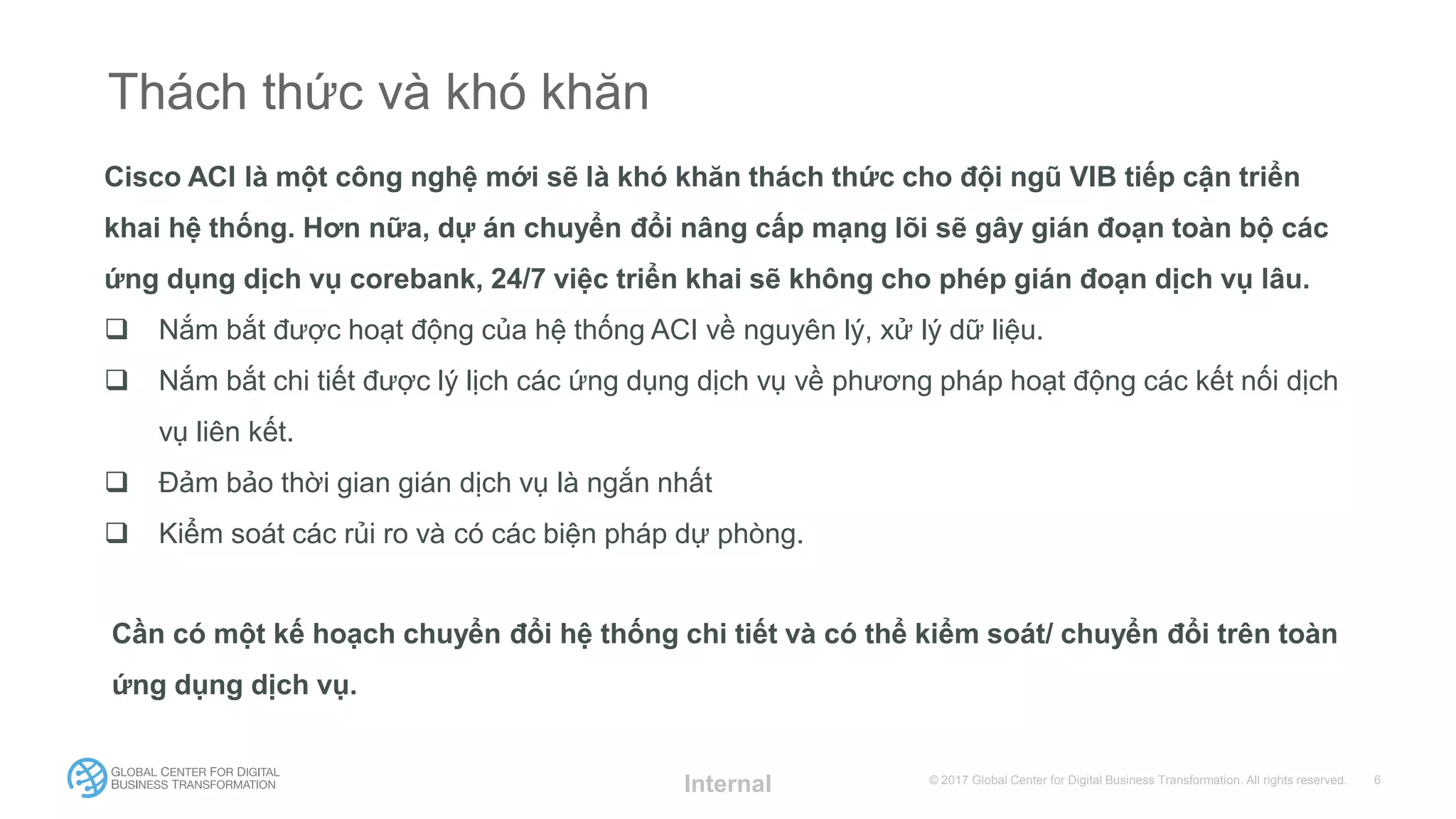 © 2017 Global Center for Digital Business Transformation. All rights reserved.
Thách thức và khó khăn
Cisco ACI là một công nghệ mới sẽ là khó khăn thách thức cho đội ngũ VIB tiếp cận triển
khai hệ thống. Hơn nữa, dự án chuyển đổi nâng cấp mạng lõi sẽ gây gián đoạn toàn bộ các
ứng dụng dịch vụ corebank, 24/7 việc triển khai sẽ không cho phép gián đoạn dịch vụ lâu.
 Nắm bắt được hoạt động của hệ thống ACI về nguyên lý, xử lý dữ liệu.
 Nắm bắt chi tiết được lý lịch các ứng dụng dịch vụ về phương pháp hoạt động các kết nối dịch
vụ liên kết.
 Đảm bảo thời gian gián dịch vụ là ngắn nhất
 Kiểm soát các rủi ro và có các biện pháp dự phòng.
Internal
Cần có một kế hoạch chuyển đổi hệ thống chi tiết và có thể kiểm soát/ chuyển đổi trên toàn
ứng dụng dịch vụ.
 