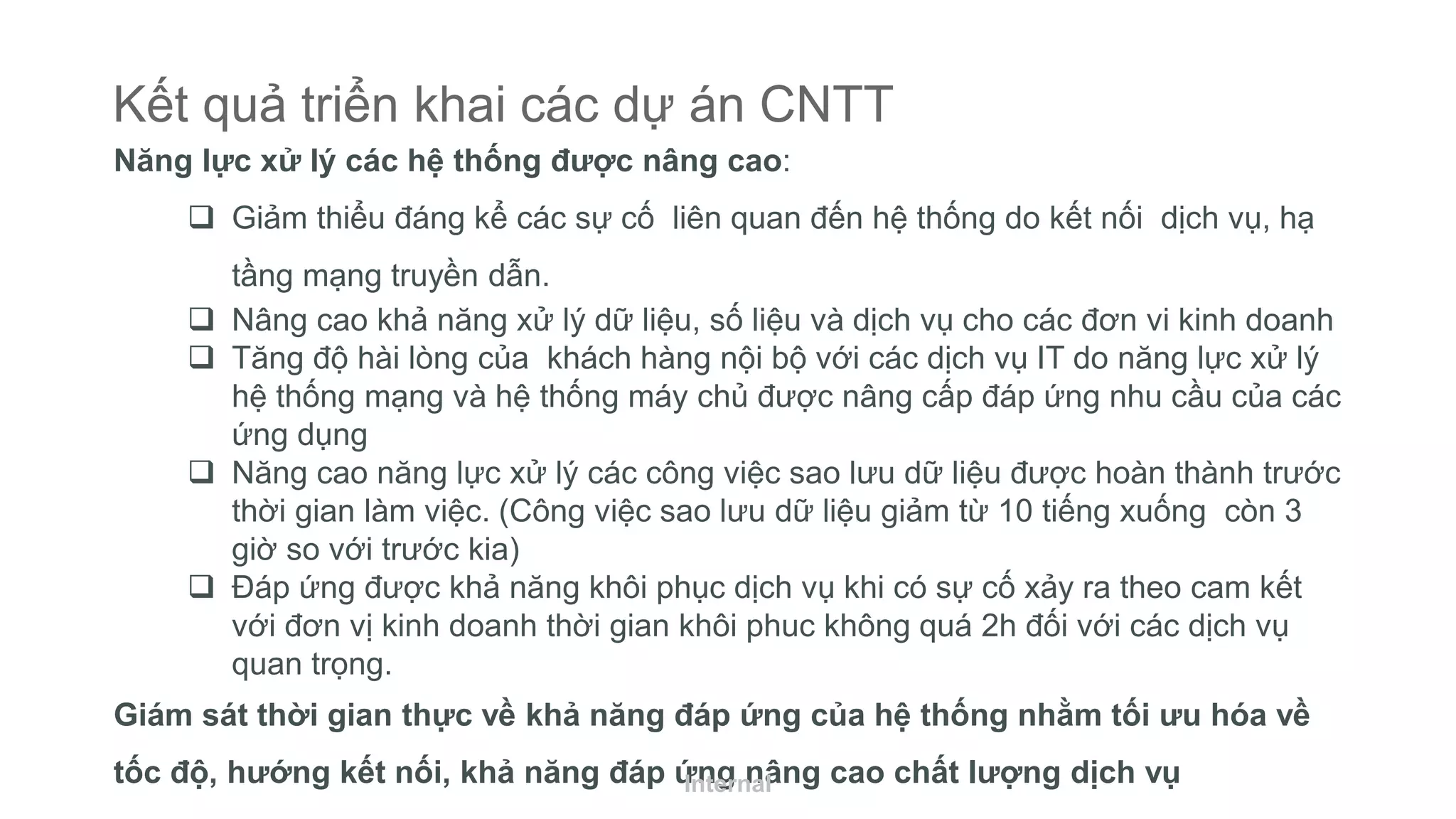 Kết quả triển khai các dự án CNTT
Năng lực xử lý các hệ thống được nâng cao:
 Giảm thiểu đáng kể các sự cố liên quan đến hệ thống do kết nối dịch vụ, hạ
tầng mạng truyền dẫn.
 Nâng cao khả năng xử lý dữ liệu, số liệu và dịch vụ cho các đơn vi kinh doanh
 Tăng độ hài lòng của khách hàng nội bộ với các dịch vụ IT do năng lực xử lý
hệ thống mạng và hệ thống máy chủ được nâng cấp đáp ứng nhu cầu của các
ứng dụng
 Năng cao năng lực xử lý các công việc sao lưu dữ liệu được hoàn thành trước
thời gian làm việc. (Công việc sao lưu dữ liệu giảm từ 10 tiếng xuống còn 3
giờ so với trước kia)
 Đáp ứng được khả năng khôi phục dịch vụ khi có sự cố xảy ra theo cam kết
với đơn vị kinh doanh thời gian khôi phuc không quá 2h đối với các dịch vụ
quan trọng.
Giám sát thời gian thực về khả năng đáp ứng của hệ thống nhằm tối ưu hóa về
tốc độ, hướng kết nối, khả năng đáp ứng nâng cao chất lượng dịch vụInternal
 