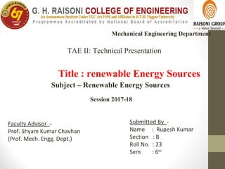 Title : renewable Energy Sources
Mechanical Engineering Department
Submitted By -
Name : Rupesh Kumar
Section : B
Roll No. : 23
Sem : 6th
Faculty Advisor -
Prof. Shyam Kumar Chavhan
(Prof. Mech. Engg. Dept.)
Session 2017-18
Subject – Renewable Energy Sources
TAE II: Technical Presentation
 