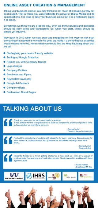 ONLINE ASSET CREATION & MANAGEMENT
Taking your business online? You may think it is not much of a hassle, so why not
do it myself. That is where you underestimate the power of Digital Media and its
complications. It is bliss to take your business online but it is a nightmare doing
it all alone.
Sometimes we think we are a lot like you. Even we think services and deliveries
should be easy going and transparent. So, when you start, things should be
simple yet intuitive.
Way back in 2010 when we saw start-ups struggling to ﬁnd ways to kick start
everything that needed it to reach the goal, we made it a point that our expertise
would extend here too. Here’s what you would ﬁnd we keep ﬂaunting about that
we do.
“ - Sumeet Johri
Director, Aarga Technologies
Thank you so much for such a wonderful a write up.
It was difﬁcult for me to explain about a start-up companie's proﬁle and point of view,
but you picked up everything correct...
“
I've had the opportunity of working with Vibaantta for over 1 year now. Second name for
them would be professionalism and quality work. Would like to always work with
them...
“ - Tushar Pathak
Director, All My Tee
Vibaantta helped us a lot in getting started as a new start up. They are a group of
professionals, hardworking and dedicated people. I look forward to working with them
again in future.
TALKING ABOUT US
- Sumeet Johri
Director,IHRS
Strategising your device friendly website
Setting up Google Statistics
Helping you with Company tag line
Logo designs
Company Proﬁles
Brochures and Flyers
Newsletter Broadcast
Google Ad Banners
Company Blogs
Customized Brand Pages
 