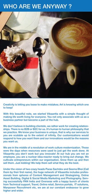 Pellentesque nec tellus feugiat, rhoncus dui ac, placerat augue. Phasel-
lus vehicula fermentum nulla, Pellentesque nec tellus feugiat, rhoncus dui
ac, placerat augue. rhoncus dui ac, placerat augue. Phasellus vehicula
fermentum nulla
WHO ARE WE ANYWAY ?
Creativity is letting you loose to make mistakes; Art is knowing which one
to keep!
With this beautiful note, we started Vibaantta with a simple thought of
making life worth living for everyone. You not only associate with us as a
business partner but become a part of the hub.
We don’t believe in building clientele, we rather work for creating relation-
ships. There is no B2B or B2C for us. It’s human to human philosophy that
we practice. We know your business is unique, that is why our services to
you are scalable up to the extent of inﬁnity. Our customizations would
respond to how you want them and our innovations would be the reasons
you want us.
We are in the middle of a revolution of work culture modernization. Those
were the days when resources were used to just get the work done. At
Vibaantta you don’t work but you innovate! At our hub you are not an
employee, you are a nuclear idea-reactor ready to bring out change. We
cultivate entrepreneurs within our organisation. Grow them up and then
sell them. Just kidding! We help them sell what they do the best.
Under the vision of two crazy heads Paras Sachdev and Seema Bhoi (Call
them by their ﬁrst name), the huge network of Vibaantta includes profes-
sionals from spheres of Content Management and Strategising, Online
Asset Building, Digital & Social Media Marketing and Photography. Serv-
ing successfully PAN India and Overseas with a happy bunch of clients
from Technical support, Travel, Online retail, Service portals, IT solutions,
Manpower Recruitment etc, we are at our constant endeavour to grow
higher and wider.
 