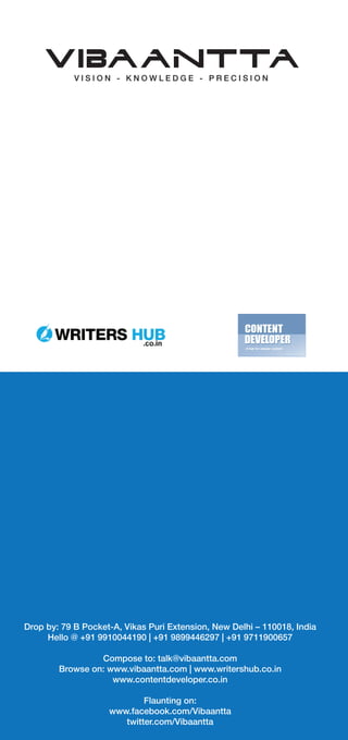 Drop by: 79 B Pocket-A, Vikas Puri Extension, New Delhi – 110018, India
Hello @ +91 9910044190 | +91 9899446297 | +91 9711900657
Compose to: talk@vibaantta.com
Browse on: www.vibaantta.com | www.writershub.co.in
www.contentdeveloper.co.in
Flaunting on:
www.facebook.com/Vibaantta
twitter.com/Vibaantta
 