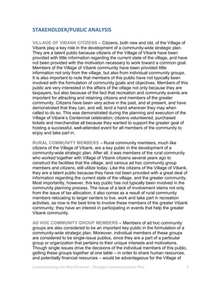 Communicating the Way Forward – Strategic Communications Plan 6
STAKEHOLDER/PUBLIC ANALYSIS
VILLAGE OF VIBANK CITIZENS – Citizens, both new and old, of the Village of
Vibank play a key role in the development of a community-wide strategic plan.
They are a latent public because citizens of the Village of Vibank have been
provided with little information regarding the current state of the village, and have
not been provided with the motivation necessary to work toward a common goal.
Members of the Village of Vibank community have been provided little
information not only from the village, but also from individual community groups.
It is also important to note that members of this public have not typically been
involved with the formulation of community goals and objectives. Members of this
public are very interested in the affairs of the village not only because they are
taxpayers, but also because of the fact that recreation and community events are
important for attracting and retaining citizens and members of the greater
community. Citizens have been very active in the past, and at present, and have
demonstrated that they can, and will, lend a hand wherever they may when
called to do so. This was demonstrated during the planning and execution of the
Village of Vibank’s Centennial celebration; citizens volunteered, purchased
tickets and merchandise all because they wanted to support the greater goal of
hosting a successful, well-attended event for all members of the community to
enjoy and take part in.
RURAL COMMUNITY MEMBERS – Rural community members, much like
citizens of the Village of Vibank, are a key public in the development of a
community-wide strategic plan. After all, it was members of the rural community
who worked together with Village of Vibank citizens several years ago to
construct the facilities that the village, and various ad hoc community group
members and citizens, still utilize today. Like the citizens of the Village of Vibank,
they are a latent public because they have not been provided with a great deal of
information regarding the current state of the village, and the greater community.
Most importantly, however, this key public has not typically been involved in the
community planning process. The issue of a lack of involvement stems not only
from the issue of tax allocation; it also comes as a result of rural community
members relocating to larger centers to live, work and take part in recreation
activities, as now is the best time to involve these members of the greater Vibank
community; they have an interest in participating in events that help the greater
Vibank community.
AD HOC COMMUNITY GROUP MEMBERS – Members of ad hoc community
groups are also considered to be an important key public in the formulation of a
community-wide strategic plan. Moreover, individual members of these groups
are considered to be single-issue publics, since they are a part of a particular
group or organization that pertains to their unique interests and motivations.
Though single issues drive the decisions of the individual members of this public,
getting these groups together at one table – in order to share human resources,
and potentially financial resources – would be advantageous for the Village of
 