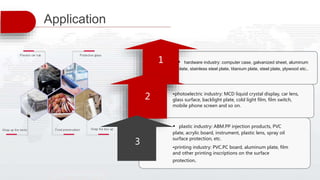 • plastic industry: ABM.PP injection products, PVC
plate, acrylic board, instrument, plastic lens, spray oil
surface protection, etc.
•printing industry: PVC.PC board, aluminum plate, film
and other printing inscriptions on the surface
protection.
• hardware industry: computer case, galvanized sheet, aluminum
plate, stainless steel plate, titanium plate, steel plate, plywood etc..
•photoelectric industry: MCD liquid crystal display, car lens,
glass surface, backlight plate, cold light film, film switch,
mobile phone screen and so on.
1
2
3
Application
 