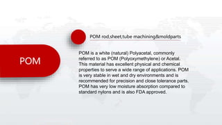 POM
POM rod,sheet,tube machining&moldparts
POM is a white (natural) Polyacetal, commonly
referred to as POM (Polyoxymethylene) or Acetal.
This material has excellent physical and chemical
properties to serve a wide range of applications. POM
is very stable in wet and dry environments and is
recommended for precision and close tolerance parts.
POM has very low moisture absorption compared to
standard nylons and is also FDA approved.
 