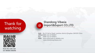 Thank for
watching
@
Shandong Vibasia
Import&Export CO.,LTD
Add: No.33 Hai'er Road, Laoshan district,Qingdao 266100 China
Office:0086-532-67785857
Fax: 0086-532-67785857
Web: www.sdzytrade.en.alibaba.com
www.shandongvibasia.com
Scan the code visit
our alibaba website
 