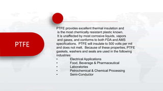 PTFE
PTFE provides excellent thermal insulation and
is the most chemically resistant plastic known.
It is unaffected by most corrosive liquids, vapors
and gases, and conforms to both FDA and AMS
specifications. PTFE will insulate to 500 volts per mil
and does not melt. Because of these properties, PTFE
gaskets, washers and seals are used in the following
industries:
• Electrical Applications
• Food, Beverage & Pharmaceutical
• Laboratories
• Petrochemical & Chemical Processing
• Semi-Conductor
 