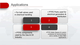 1 2
3 4
• For ball valves used
in chemical handling
• PTFE components
used by the Gas & Oil
Industry
• PTFE Parts used for
electrical generation &
distribution
•PTFE Wafer Dippers & custom
containers for semiconductor
and a variety of other R&D
applications
Applications
 