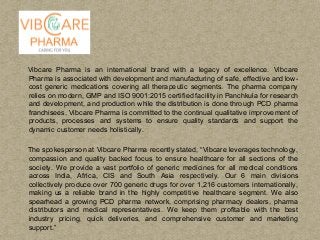 Vibcare Pharma is an international brand with a legacy of excellence. Vibcare
Pharma is associated with development and manufacturing of safe, effective and low-
cost generic medications covering all therapeutic segments. The pharma company
relies on modern, GMP and ISO 9001:2015 certified facility in Panchkula for research
and development, and production while the distribution is done through PCD pharma
franchisees. Vibcare Pharma is committed to the continual qualitative improvement of
products, processes and systems to ensure quality standards and support the
dynamic customer needs holistically.
The spokesperson at Vibcare Pharma recently stated, “Vibcare leverages technology,
compassion and quality backed focus to ensure healthcare for all sections of the
society. We provide a vast portfolio of generic medicines for all medical conditions
across India, Africa, CIS and South Asia respectively. Our 6 main divisions
collectively produce over 700 generic drugs for over 1,216 customers internationally,
making us a reliable brand in the highly competitive healthcare segment. We also
spearhead a growing PCD pharma network, comprising pharmacy dealers, pharma
distributors and medical representatives. We keep them profitable with the best
industry pricing, quick deliveries, and comprehensive customer and marketing
support.”
 