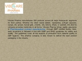 Vibcare Pharma manufactures 500 products across all major therapeutic segments
for third parties. Whether the client needs tablets, injectables, soft-gel capsules,
syrups, dry syrups, topical gels, creams, oils, lotions, drops, or sachets, the pharma
company provides medicines in all forms. Vibcare Pharma brings quality assurance
to Pharmaceutical contract manufacturing through GMP certified facility. Here,
each procedure is followed in line with GMP and WHO guidelines for safety and
quality. The guidelines cover all the aspects of production from material quality to
staff hygienic. The pharma company is also known to deliver the best product
packaging in the industry.
 