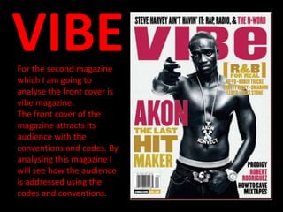 VIBE
For the second magazine
which I am going to
analyse the front cover is
vibe magazine.
The front cover of the
magazine attracts its
audience with the
conventions and codes. By
analysing this magazine I
will see how the audience
is addressed using the
codes and conventions.
 