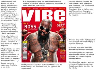 •The Artist on the front           •The magazine writes things that are featured inside of the      •The same masthead is found in the
which is Rick Ross is              magazine on top of the Masthead this mean the audience will be   same place each week , looking the
pointing at himself which          able o see this and attract the TA                               same . This shows ‘Vibe’ is maintaining
shows his self confidence                                                                           their brand identity.
and tells he audience he                                                                            •Secondly the Artist on the front is on
thinks ‘ he's the man’ .                                                                            top of the mast head showing the
• In addition , it shows us                                                                         reader that this is an established Hip-
that he is proud of what he                                                                         Hop magazine.
has done and wants to
show off his money , tattoos
and chains to the audience.
•The shades on his eyes
, show that he is hiding
something and not giving
too much away . Being
mysterious and interesting
, teasing the audience.
•In rap culture tattoos are
popular and have become
extremely common and have                                                                           •The word ‘Sexy’ fits the Hip Hop culture
become a convention of                                                                              which is very sex influenced and plays a
most rappers and Hip Hop                                                                            big part in the lifestyle.
magazines
                                                                                                    •In addition , a lot of sex orientated
•The grunt on the face of the                                                                       words are used across the front cover.
American rapper ‘Rick Ross’
follows the hip hop                                                                                 •The jewellery on his neck reflects the
magazine c convention . The                                                                         Hip Hop and Rap lifestyle . The lifestyle
grunt also will appeal to a                                                                         of money , girl , cars and expensive
male audience as her looks                                                                          chains and watches .
aggressive and angry .
                                                                                                    •The colour of the jewellery , which go
Barcode and Price is
                                •The Magazine also used s type of ‘ Mode of Address’ using the      by the name ‘Black diamonds’ shows
hidden away . The TA has
                                world ‘Bad boy’ is one of there sell lines , this appeals to the    the dark side and dirty side of the Hip
to look for it .
                                target audience.                                                    Hop industry.
 