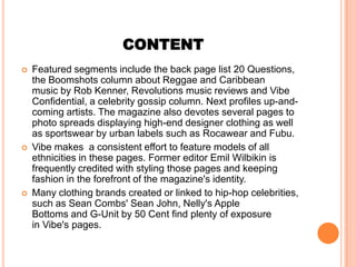 CONTENT
   Featured segments include the back page list 20 Questions,
    the Boomshots column about Reggae and Caribbean
    music by Rob Kenner, Revolutions music reviews and Vibe
    Confidential, a celebrity gossip column. Next profiles up-and-
    coming artists. The magazine also devotes several pages to
    photo spreads displaying high-end designer clothing as well
    as sportswear by urban labels such as Rocawear and Fubu.
   Vibe makes a consistent effort to feature models of all
    ethnicities in these pages. Former editor Emil Wilbikin is
    frequently credited with styling those pages and keeping
    fashion in the forefront of the magazine's identity.
   Many clothing brands created or linked to hip-hop celebrities,
    such as Sean Combs' Sean John, Nelly's Apple
    Bottoms and G-Unit by 50 Cent find plenty of exposure
    in Vibe's pages.
 