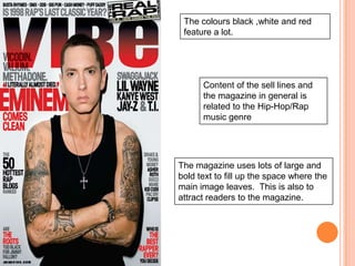 The colours black ,white and red
 feature a lot.




      Content of the sell lines and
      the magazine in general is
      related to the Hip-Hop/Rap
      music genre




The magazine uses lots of large and
bold text to fill up the space where the
main image leaves. This is also to
attract readers to the magazine.
 